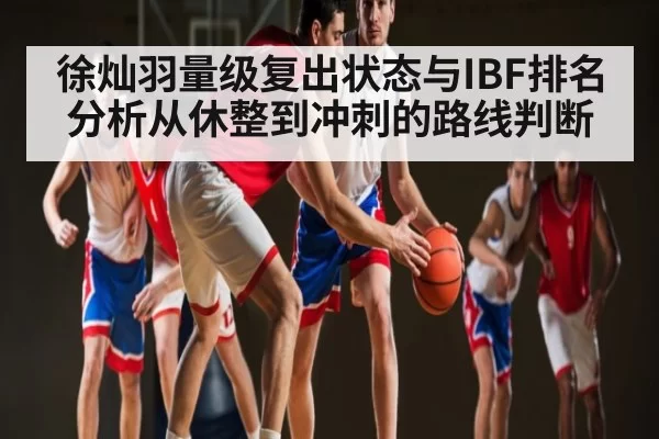 徐灿羽量级复出状态与IBF排名分析从休整到冲刺的路线判断